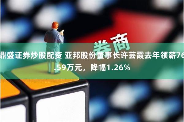 鼎盛证券炒股配资 亚邦股份董事长许芸霞去年领薪76.59万元，降幅1.26%