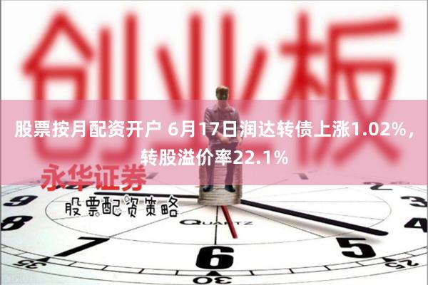 股票按月配资开户 6月17日润达转债上涨1.02%，转股溢价率22.1%