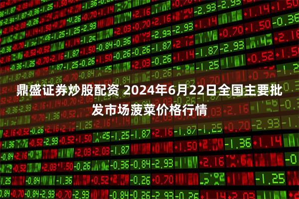 鼎盛证券炒股配资 2024年6月22日全国主要批发市场菠菜价格行情