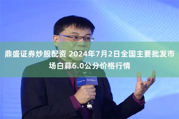 鼎盛证券炒股配资 2024年7月2日全国主要批发市场白蒜6.0公分价格行情