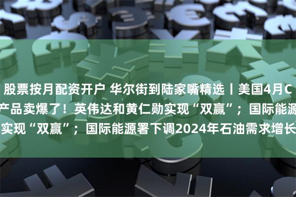 股票按月配资开户 华尔街到陆家嘴精选丨美国4月CPI同比上涨3.4%；AI产品卖爆了！英伟达和黄仁勋实现“双赢”；国际能源署下调2024年石油需求增长预测