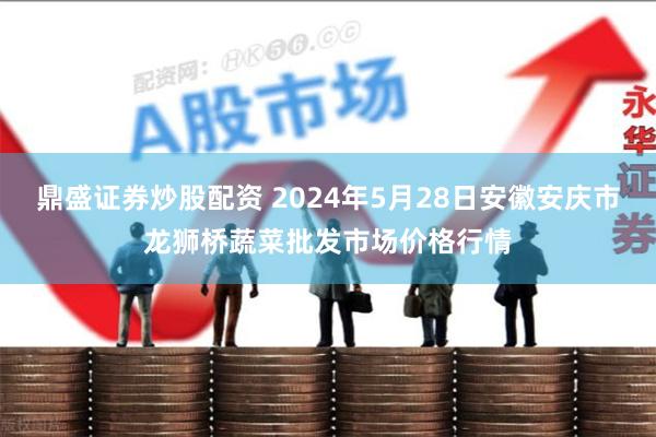 鼎盛证券炒股配资 2024年5月28日安徽安庆市龙狮桥蔬菜批发市场价格行情