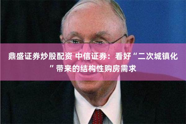 鼎盛证券炒股配资 中信证券：看好“二次城镇化”带来的结构性购房需求