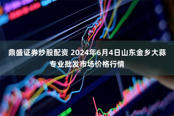 鼎盛证券炒股配资 2024年6月4日山东金乡大蒜专业批发市场价格行情