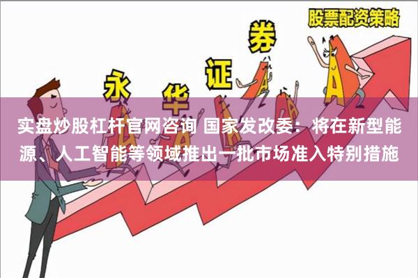 实盘炒股杠杆官网咨询 国家发改委：将在新型能源、人工智能等领域推出一批市场准入特别措施