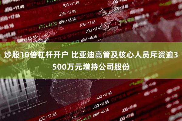 炒股10倍杠杆开户 比亚迪高管及核心人员斥资逾3500万元增持公司股份