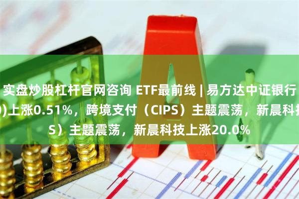 实盘炒股杠杆官网咨询 ETF最前线 | 易方达中证银行ETF(516310)上涨0.51%，跨境支付（CIPS）主题震荡，新晨科技上涨20.0%